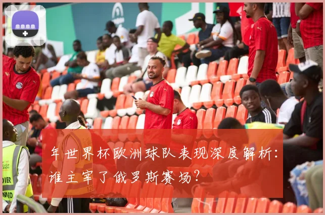 年世界杯欧洲球队表现深度解析：谁主宰了俄罗斯赛场？