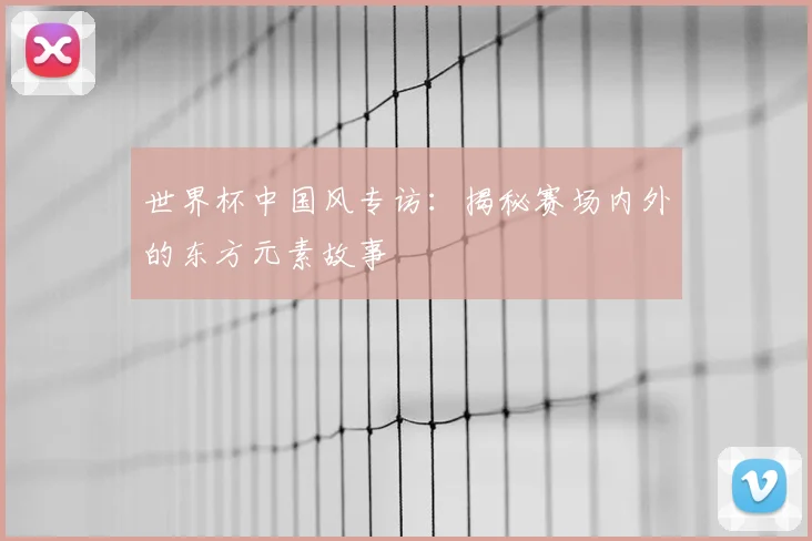 世界杯中国风专访:揭秘赛场内外的东方元素故事