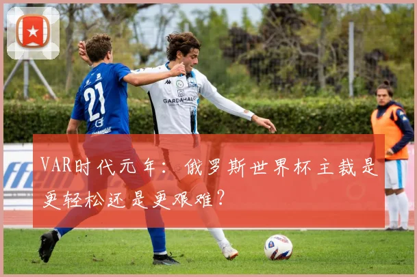 VAR时代元年：俄罗斯世界杯主裁是更轻松还是更艰难？