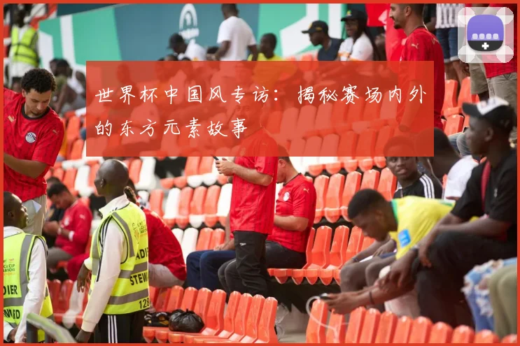 世界杯中国风专访：揭秘赛场内外的东方元素故事