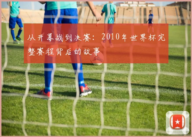 从开幕战到决赛:2010年世界杯完整赛程背后的故事