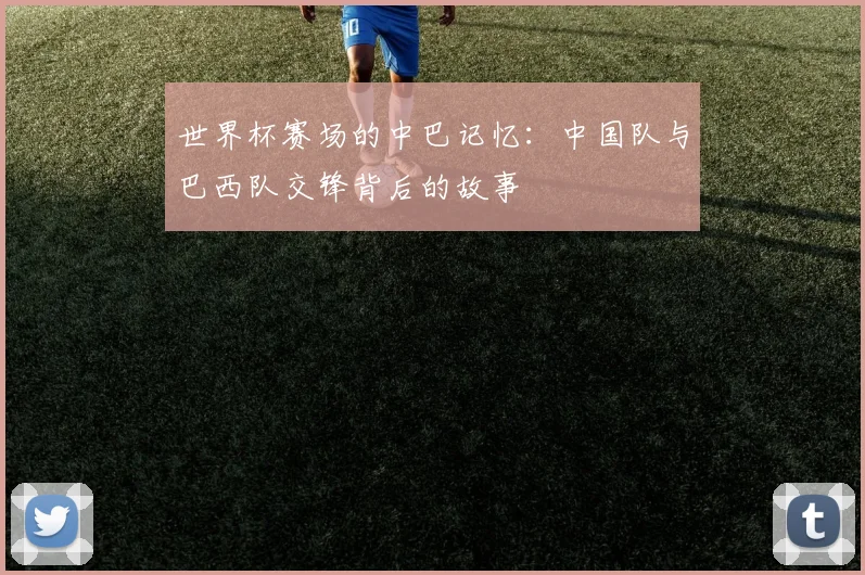 世界杯赛场的中巴记忆:中国队与巴西队交锋背后的故事