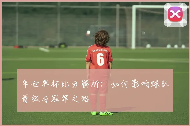 年世界杯比分解析:如何影响球队晋级与冠军之路