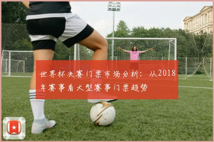 世界杯决赛门票市场分析:从2018年赛事看大型赛事门票趋势