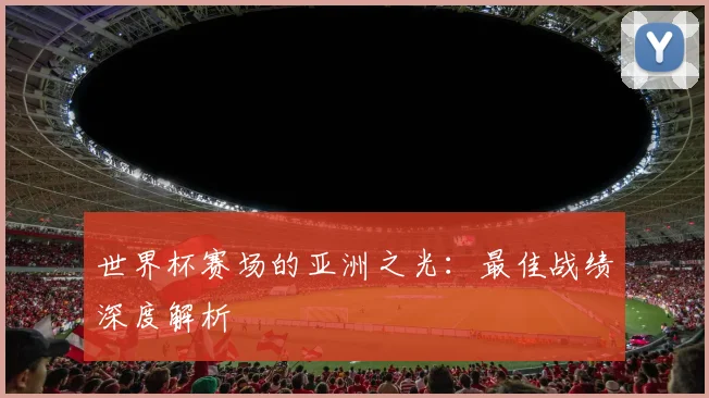 世界杯赛场的亚洲之光:最佳战绩深度解析