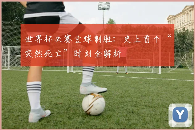 世界杯决赛金球制胜:史上首个“突然死亡”时刻全解析