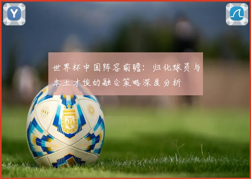 世界杯中国阵容前瞻:归化球员与本土才俊的融合策略深度分析