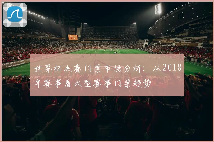 世界杯决赛门票市场分析：从2018年赛事看大型赛事门票趋势