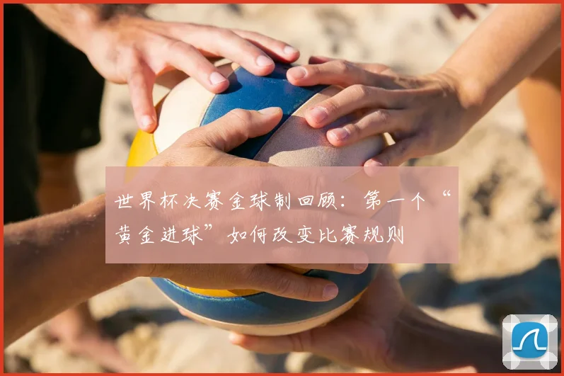 世界杯决赛金球制回顾：第一个“黄金进球”如何改变比赛规则